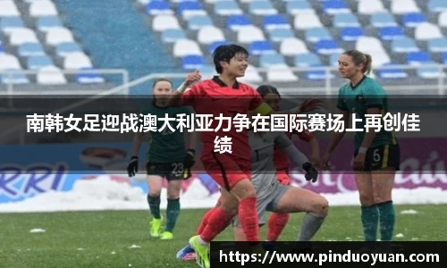 南韩女足迎战澳大利亚力争在国际赛场上再创佳绩